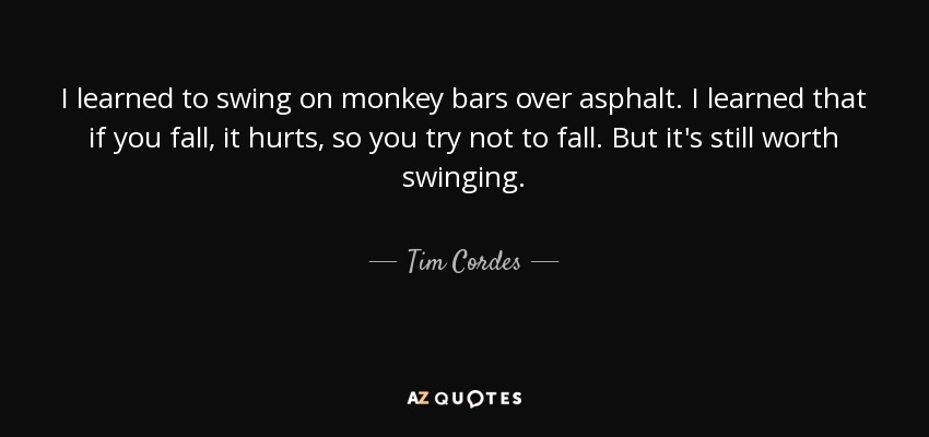 I learned to swing on monkey bars over asphalt. I learned that if you fall, it hurts, so you try not to fall. But it's still worth swinging. - Tim Cordes