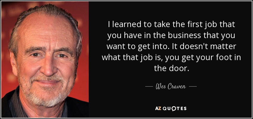 I learned to take the first job that you have in the business that you want to get into. It doesn't matter what that job is, you get your foot in the door. - Wes Craven