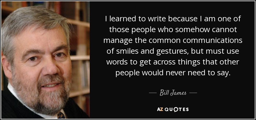 I learned to write because I am one of those people who somehow cannot manage the common communications of smiles and gestures, but must use words to get across things that other people would never need to say. - Bill James
