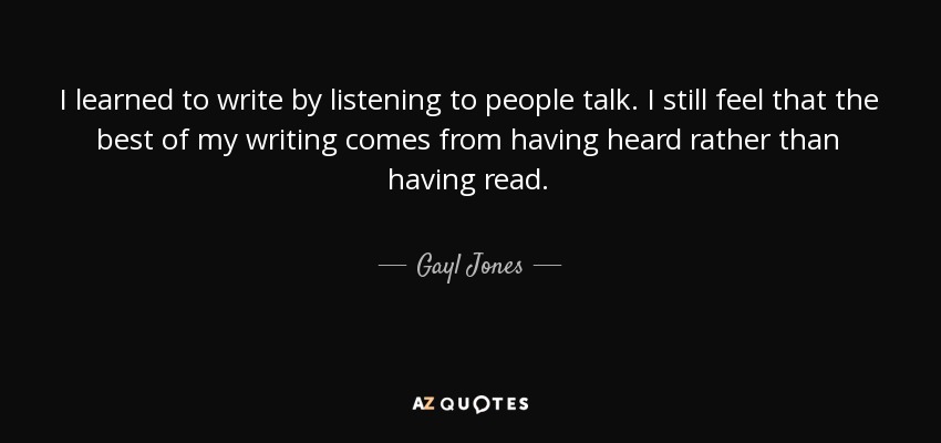 I learned to write by listening to people talk. I still feel that the best of my writing comes from having heard rather than having read. - Gayl Jones