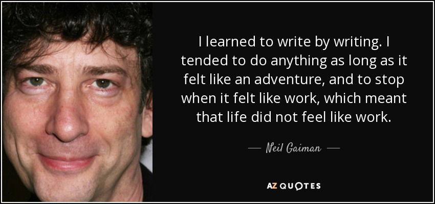 I learned to write by writing. I tended to do anything as long as it felt like an adventure, and to stop when it felt like work, which meant that life did not feel like work. - Neil Gaiman