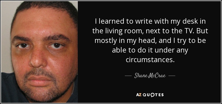 I learned to write with my desk in the living room, next to the TV. But mostly in my head, and I try to be able to do it under any circumstances. - Shane McCrae