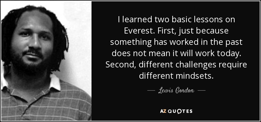 I learned two basic lessons on Everest. First, just because something has worked in the past does not mean it will work today. Second, different challenges require different mindsets. - Lewis Gordon