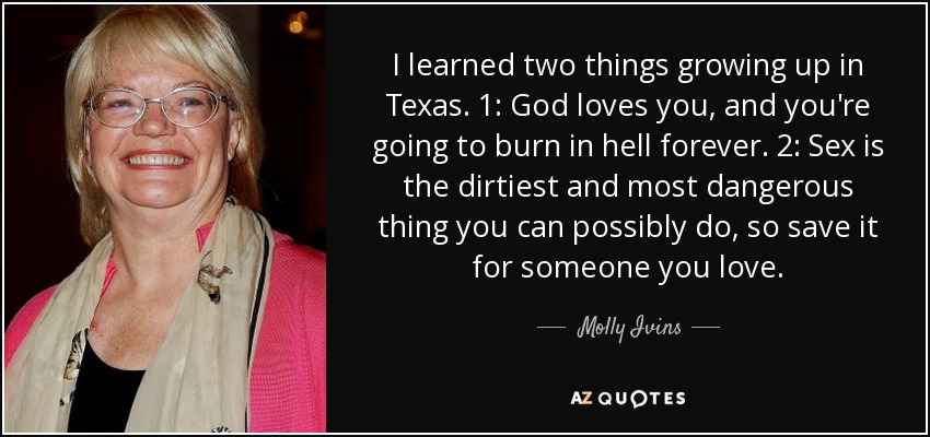 I learned two things growing up in Texas. 1: God loves you, and you're going to burn in hell forever. 2: Sex is the dirtiest and most dangerous thing you can possibly do, so save it for someone you love. - Molly Ivins