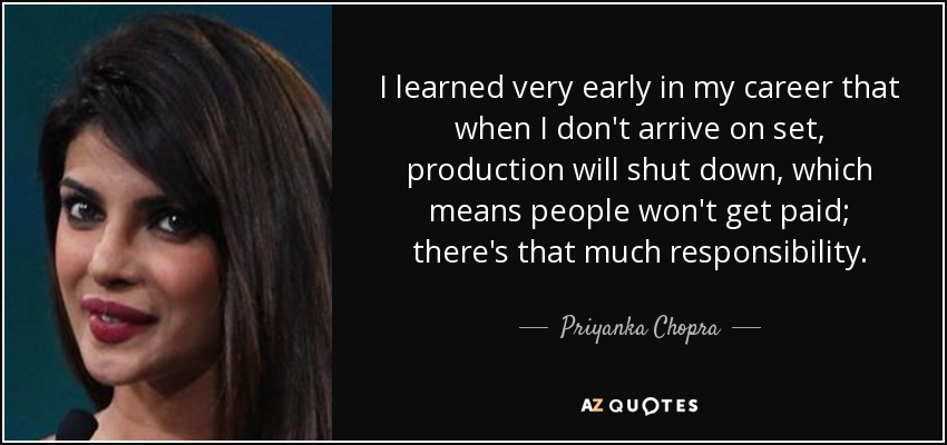 I learned very early in my career that when I don't arrive on set, production will shut down, which means people won't get paid; there's that much responsibility. - Priyanka Chopra
