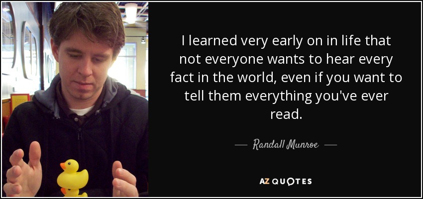 I learned very early on in life that not everyone wants to hear every fact in the world, even if you want to tell them everything you've ever read. - Randall Munroe