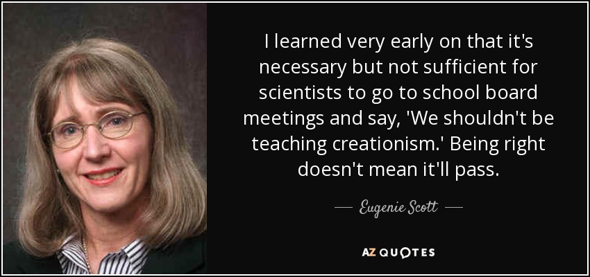 I learned very early on that it's necessary but not sufficient for scientists to go to school board meetings and say, 'We shouldn't be teaching creationism.' Being right doesn't mean it'll pass. - Eugenie Scott