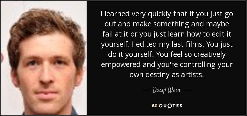 I learned very quickly that if you just go out and make something and maybe fail at it or you just learn how to edit it yourself. I edited my last films. You just do it yourself. You feel so creatively empowered and you're controlling your own destiny as artists. - Daryl Wein
