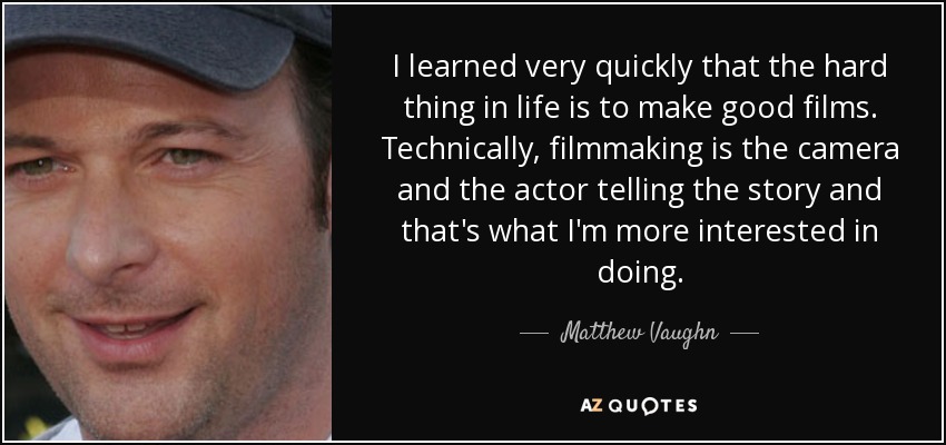 I learned very quickly that the hard thing in life is to make good films. Technically, filmmaking is the camera and the actor telling the story and that's what I'm more interested in doing. - Matthew Vaughn