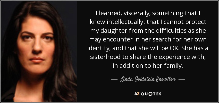 I learned, viscerally, something that I knew intellectually: that I cannot protect my daughter from the difficulties as she may encounter in her search for her own identity, and that she will be OK. She has a sisterhood to share the experience with, in addition to her family. - Linda Goldstein Knowlton