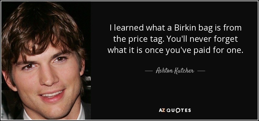 I learned what a Birkin bag is from the price tag. You'll never forget what it is once you've paid for one. - Ashton Kutcher