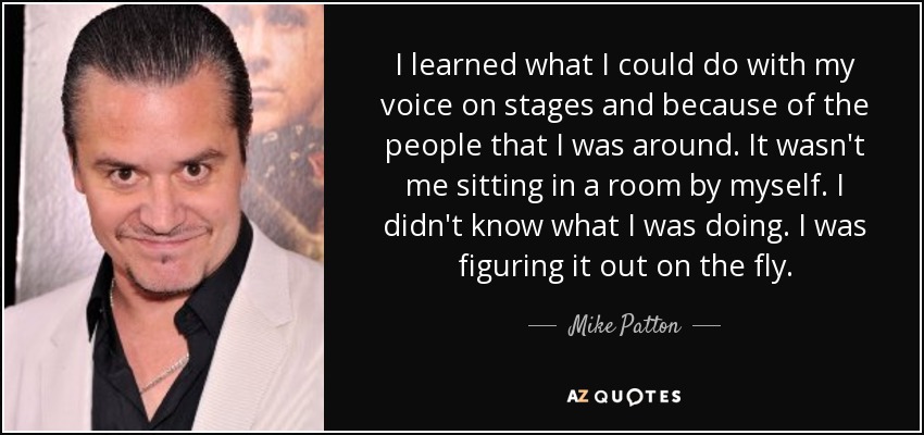 I learned what I could do with my voice on stages and because of the people that I was around. It wasn't me sitting in a room by myself. I didn't know what I was doing. I was figuring it out on the fly. - Mike Patton