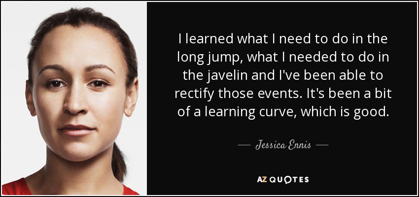 I learned what I need to do in the long jump, what I needed to do in the javelin and I've been able to rectify those events. It's been a bit of a learning curve, which is good. - Jessica Ennis