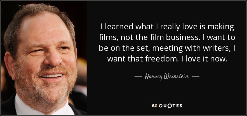 I learned what I really love is making films, not the film business. I want to be on the set, meeting with writers, I want that freedom. I love it now. - Harvey Weinstein