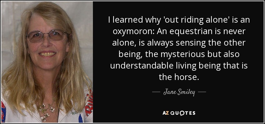 I learned why 'out riding alone' is an oxymoron: An equestrian is never alone, is always sensing the other being, the mysterious but also understandable living being that is the horse. - Jane Smiley