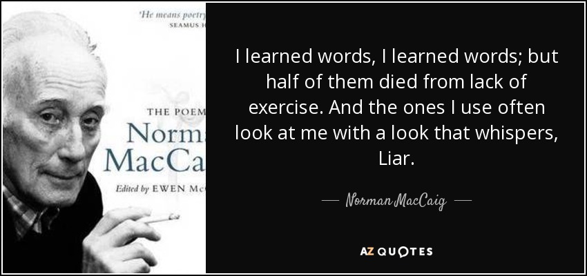 I learned words, I learned words; but half of them died from lack of exercise. And the ones I use often look at me with a look that whispers, Liar. - Norman MacCaig