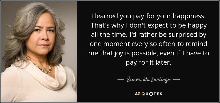 I learned you pay for your happiness. That's why I don't expect to be happy all the time. I'd rather be surprised by one moment every so often to remind me that joy is possible, even if I have to pay for it later. - Esmeralda Santiago