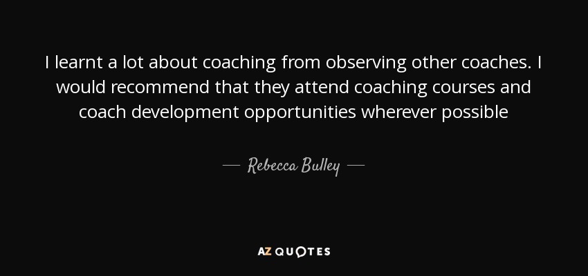 I learnt a lot about coaching from observing other coaches. I would recommend that they attend coaching courses and coach development opportunities wherever possible - Rebecca Bulley