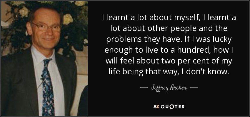 I learnt a lot about myself, I learnt a lot about other people and the problems they have. If I was lucky enough to live to a hundred, how I will feel about two per cent of my life being that way, I don't know. - Jeffrey Archer