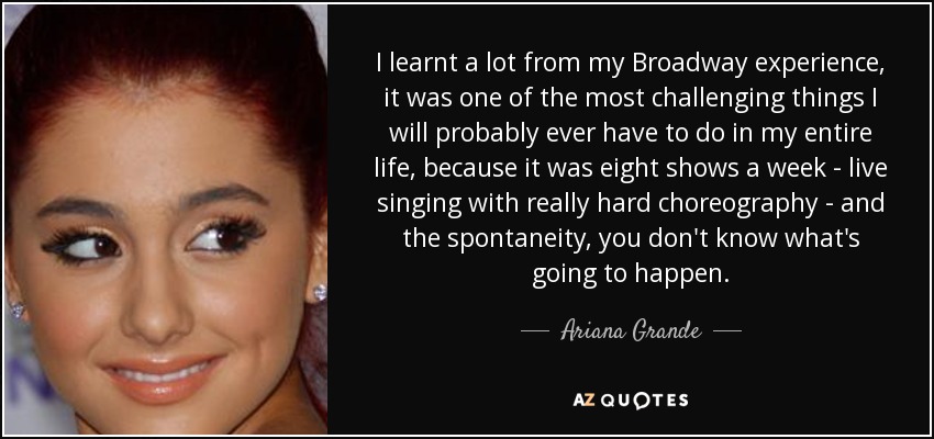 I learnt a lot from my Broadway experience, it was one of the most challenging things I will probably ever have to do in my entire life, because it was eight shows a week - live singing with really hard choreography - and the spontaneity, you don't know what's going to happen. - Ariana Grande
