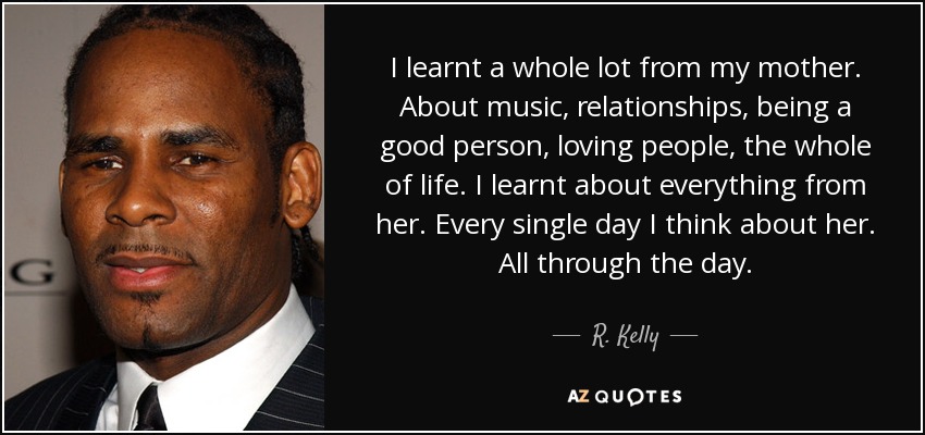 I learnt a whole lot from my mother. About music, relationships, being a good person, loving people, the whole of life. I learnt about everything from her. Every single day I think about her. All through the day. - R. Kelly
