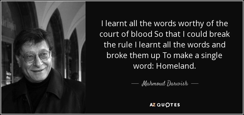 I learnt all the words worthy of the court of blood So that I could break the rule I learnt all the words and broke them up To make a single word: Homeland. - Mahmoud Darwish