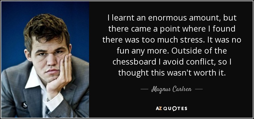 I learnt an enormous amount, but there came a point where I found there was too much stress. It was no fun any more. Outside of the chessboard I avoid conflict, so I thought this wasn't worth it. - Magnus Carlsen