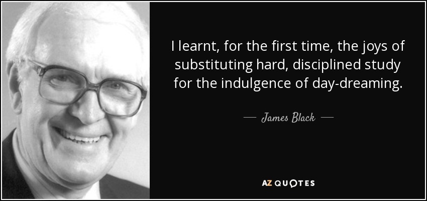 I learnt, for the first time, the joys of substituting hard, disciplined study for the indulgence of day-dreaming. - James Black