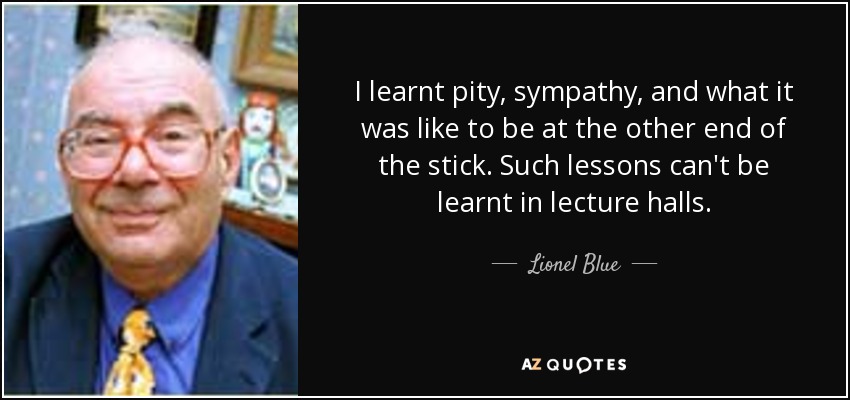 I learnt pity, sympathy, and what it was like to be at the other end of the stick. Such lessons can't be learnt in lecture halls. - Lionel Blue