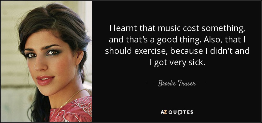I learnt that music cost something, and that's a good thing. Also, that I should exercise, because I didn't and I got very sick. - Brooke Fraser
