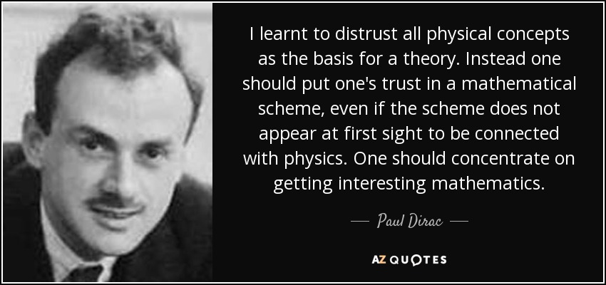 I learnt to distrust all physical concepts as the basis for a theory. Instead one should put one's trust in a mathematical scheme, even if the scheme does not appear at first sight to be connected with physics. One should concentrate on getting interesting mathematics. - Paul Dirac