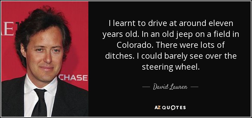 I learnt to drive at around eleven years old. In an old jeep on a field in Colorado. There were lots of ditches. I could barely see over the steering wheel. - David Lauren