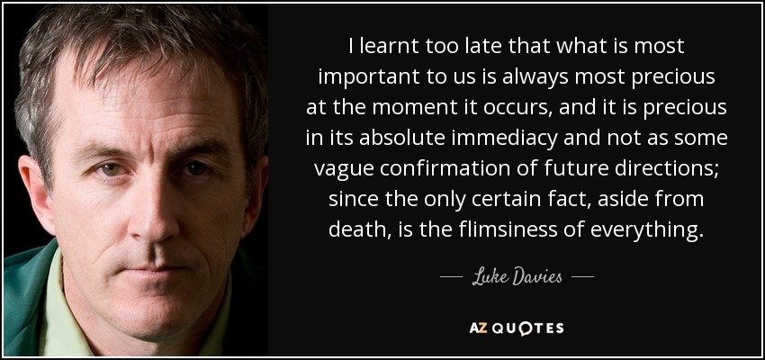 I learnt too late that what is most important to us is always most precious at the moment it occurs, and it is precious in its absolute immediacy and not as some vague confirmation of future directions; since the only certain fact, aside from death, is the flimsiness of everything. - Luke Davies