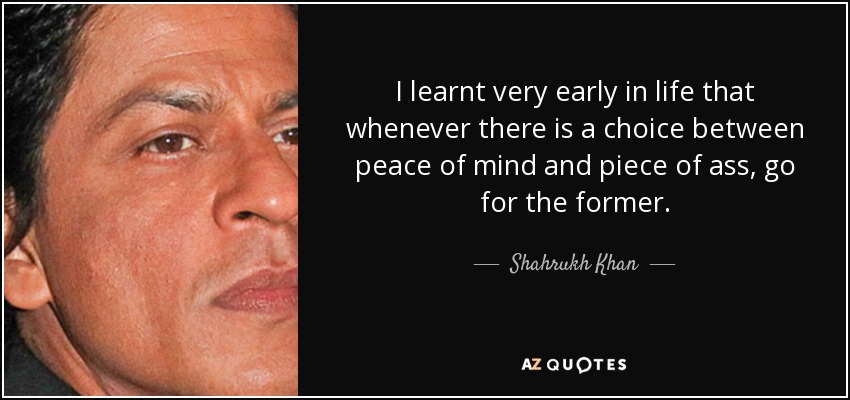 I learnt very early in life that whenever there is a choice between peace of mind and piece of ass, go for the former. - Shahrukh Khan
