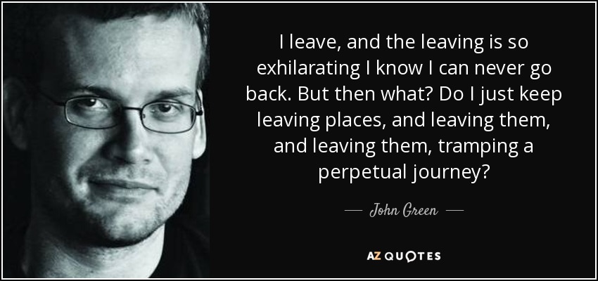 I leave, and the leaving is so exhilarating I know I can never go back. But then what? Do I just keep leaving places, and leaving them, and leaving them, tramping a perpetual journey? - John Green