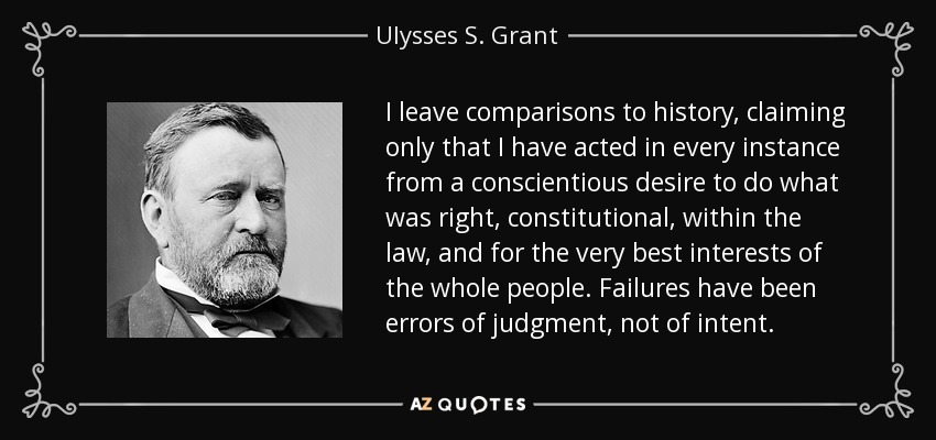 I leave comparisons to history, claiming only that I have acted in every instance from a conscientious desire to do what was right, constitutional, within the law, and for the very best interests of the whole people. Failures have been errors of judgment, not of intent. - Ulysses S. Grant