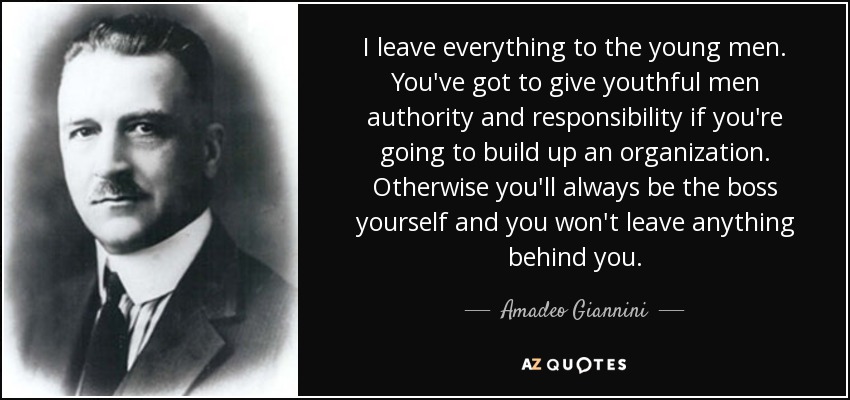 I leave everything to the young men. You've got to give youthful men authority and responsibility if you're going to build up an organization. Otherwise you'll always be the boss yourself and you won't leave anything behind you. - Amadeo Giannini
