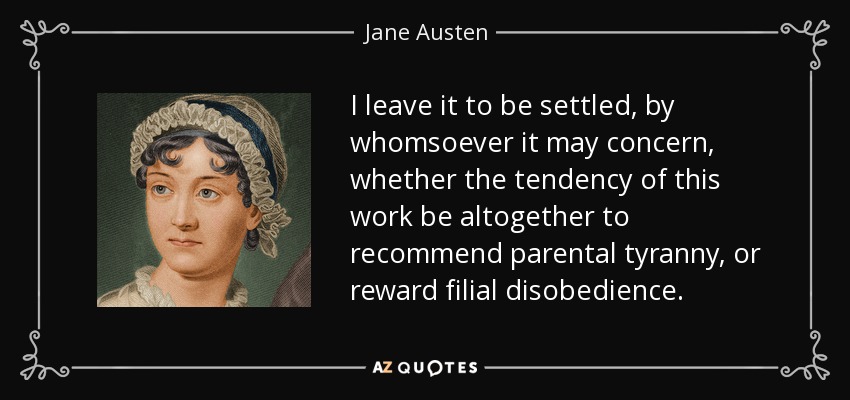 I leave it to be settled, by whomsoever it may concern, whether the tendency of this work be altogether to recommend parental tyranny, or reward filial disobedience. - Jane Austen