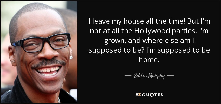 I leave my house all the time! But I'm not at all the Hollywood parties. I'm grown, and where else am I supposed to be? I'm supposed to be home. - Eddie Murphy