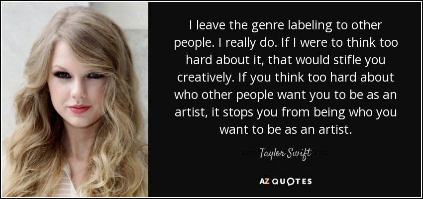 I leave the genre labeling to other people. I really do. If I were to think too hard about it, that would stifle you creatively. If you think too hard about who other people want you to be as an artist, it stops you from being who you want to be as an artist. - Taylor Swift