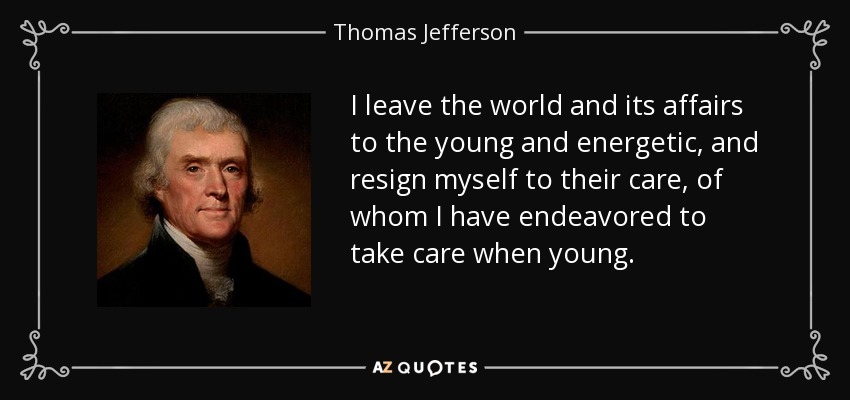 I leave the world and its affairs to the young and energetic, and resign myself to their care, of whom I have endeavored to take care when young. - Thomas Jefferson