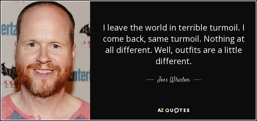 I leave the world in terrible turmoil. I come back, same turmoil. Nothing at all different. Well, outfits are a little different. - Joss Whedon