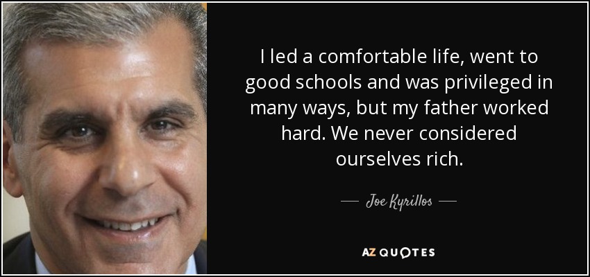 I led a comfortable life, went to good schools and was privileged in many ways, but my father worked hard. We never considered ourselves rich. - Joe Kyrillos