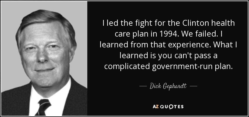 I led the fight for the Clinton health care plan in 1994. We failed. I learned from that experience. What I learned is you can't pass a complicated government-run plan. - Dick Gephardt