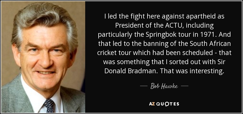I led the fight here against apartheid as President of the ACTU, including particularly the Springbok tour in 1971. And that led to the banning of the South African cricket tour which had been scheduled - that was something that I sorted out with Sir Donald Bradman. That was interesting. - Bob Hawke