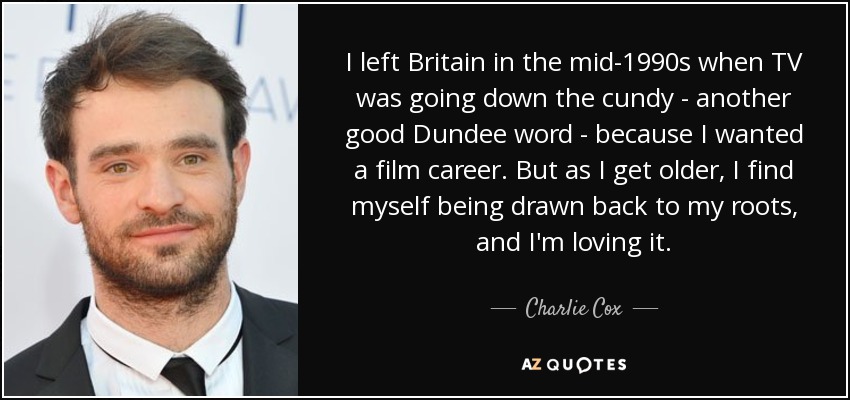 I left Britain in the mid-1990s when TV was going down the cundy - another good Dundee word - because I wanted a film career. But as I get older, I find myself being drawn back to my roots, and I'm loving it. - Charlie Cox