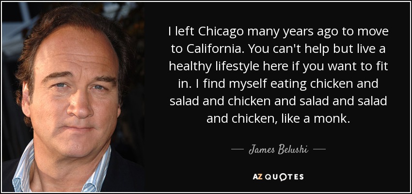 I left Chicago many years ago to move to California. You can't help but live a healthy lifestyle here if you want to fit in. I find myself eating chicken and salad and chicken and salad and salad and chicken, like a monk. - James Belushi