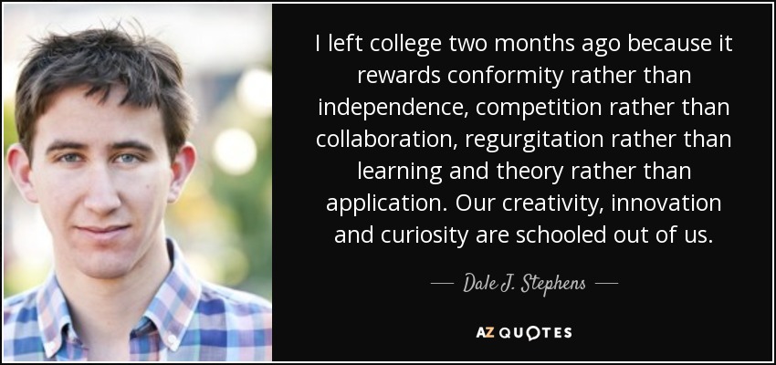 I left college two months ago because it rewards conformity rather than independence, competition rather than collaboration, regurgitation rather than learning and theory rather than application. Our creativity, innovation and curiosity are schooled out of us. - Dale J. Stephens