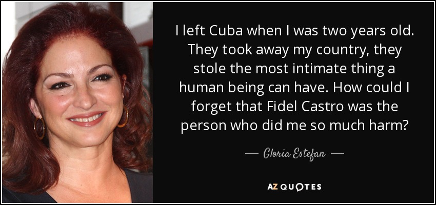 I left Cuba when I was two years old. They took away my country, they stole the most intimate thing a human being can have. How could I forget that Fidel Castro was the person who did me so much harm? - Gloria Estefan