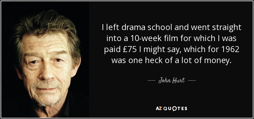 I left drama school and went straight into a 10-week film for which I was paid £75 I might say, which for 1962 was one heck of a lot of money. - John Hurt
